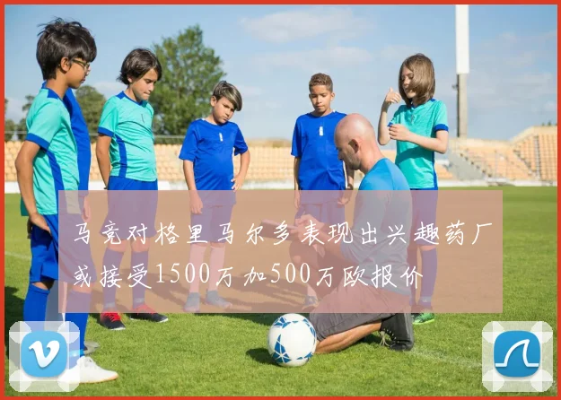 马竞对格里马尔多表现出兴趣药厂或接受1500万加500万欧报价