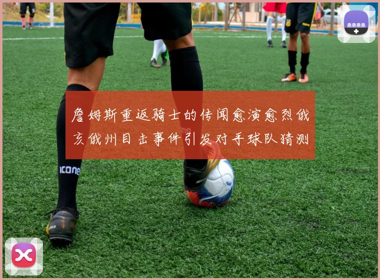 詹姆斯重返骑士的传闻愈演愈烈俄亥俄州目击事件引发对手球队猜测