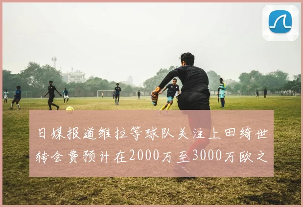 日媒报道维拉等球队关注上田绮世转会费预计在2000万至3000万欧之间