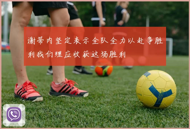 谢蒂内坚定表示全队全力以赴争胜利我们理应收获这场胜利