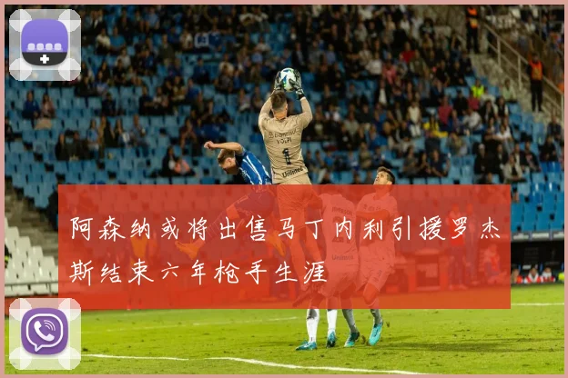 阿森纳或将出售马丁内利引援罗杰斯结束六年枪手生涯