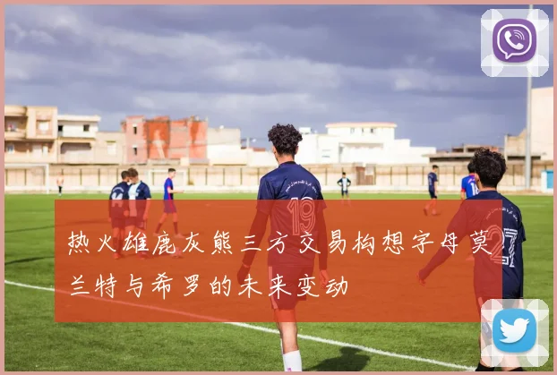 热火雄鹿灰熊三方交易构想字母莫兰特与希罗的未来变动