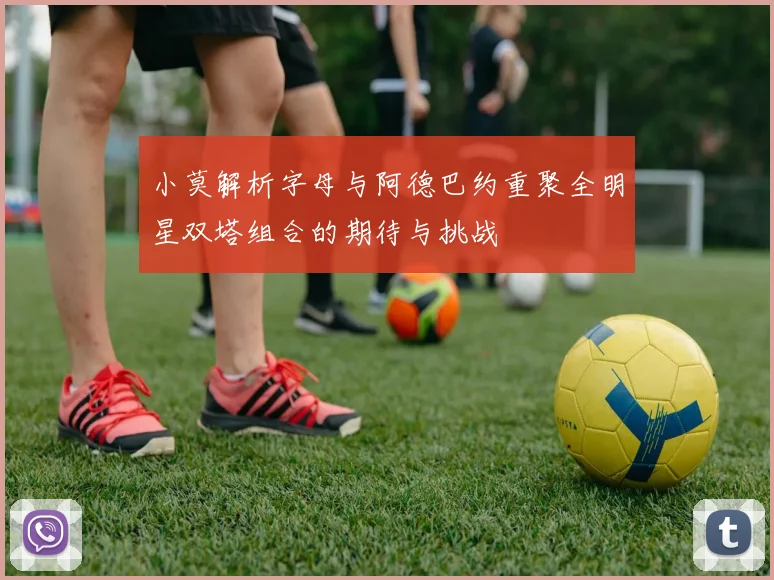 小莫解析字母与阿德巴约重聚全明星双塔组合的期待与挑战