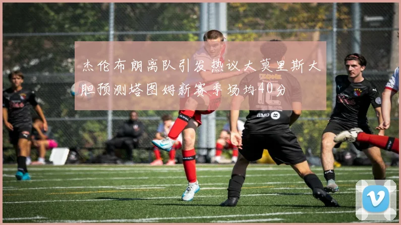杰伦布朗离队引发热议大莫里斯大胆预测塔图姆新赛季场均40分