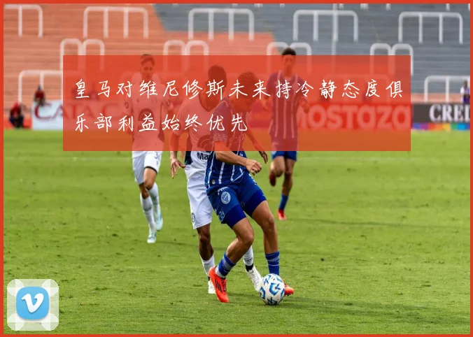 皇马对维尼修斯未来持冷静态度俱乐部利益始终优先