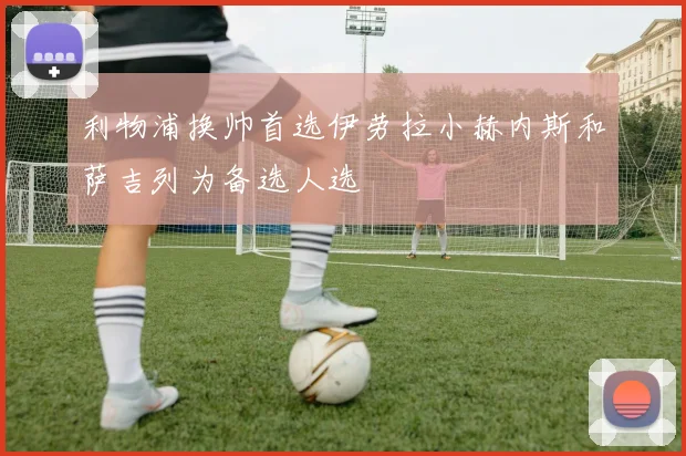 利物浦换帅首选伊劳拉小赫内斯和萨吉列为备选人选