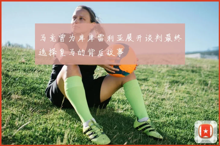 马竞曾为库库雷利亚展开谈判最终选择皇马的背后故事