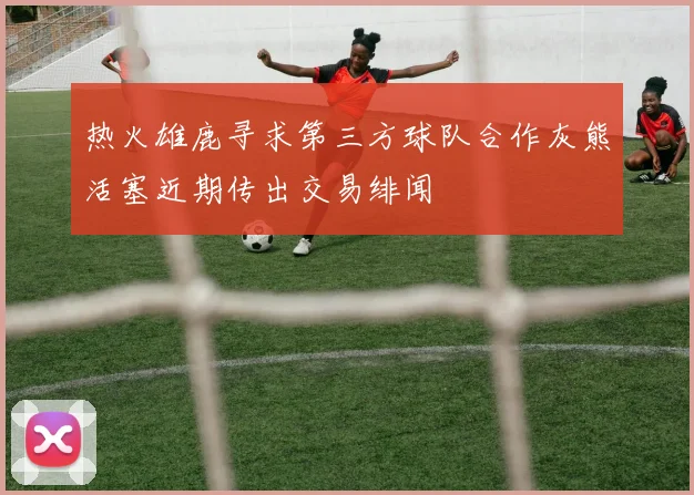 热火雄鹿寻求第三方球队合作灰熊活塞近期传出交易绯闻