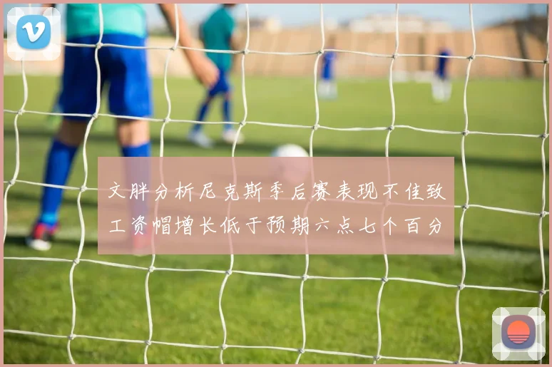 文胖分析尼克斯季后赛表现不佳致工资帽增长低于预期六点七个百分点