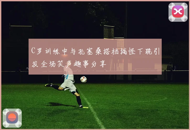 C罗训练中与孔塞桑搭档搞怪下跪引发全场笑声趣事分享