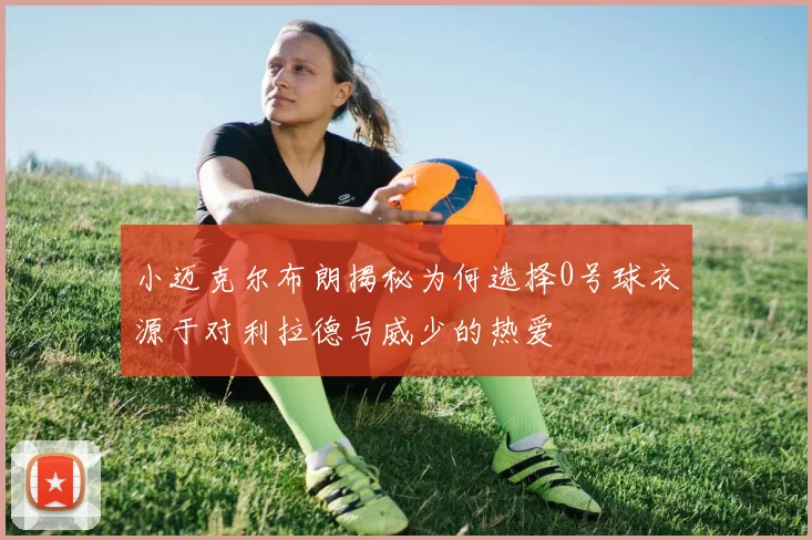 小迈克尔布朗揭秘为何选择0号球衣源于对利拉德与威少的热爱