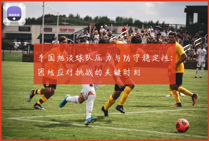 李国旭谈球队压力与防守稳定性：团结应对挑战的关键时刻
