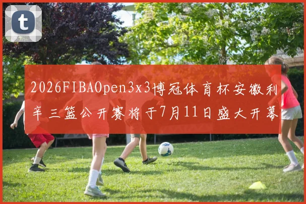2026FIBAOpen3x3博冠体育杯安徽利辛三篮公开赛将于7月11日盛大开幕