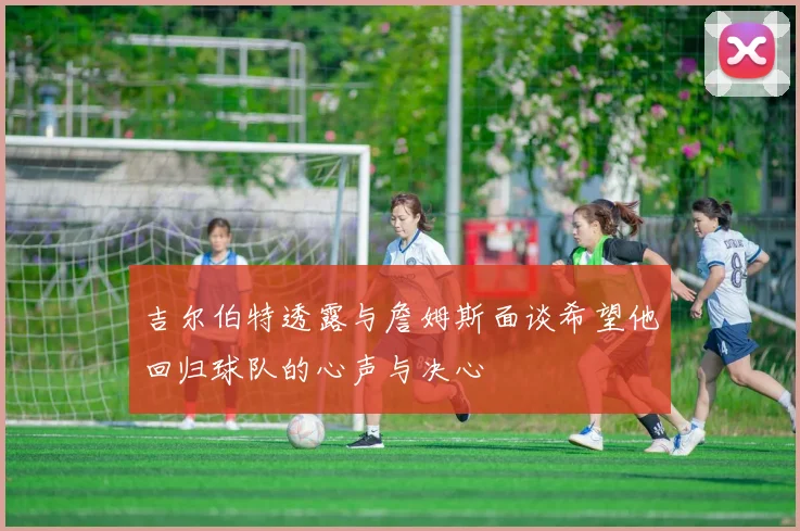 吉尔伯特透露与詹姆斯面谈希望他回归球队的心声与决心
