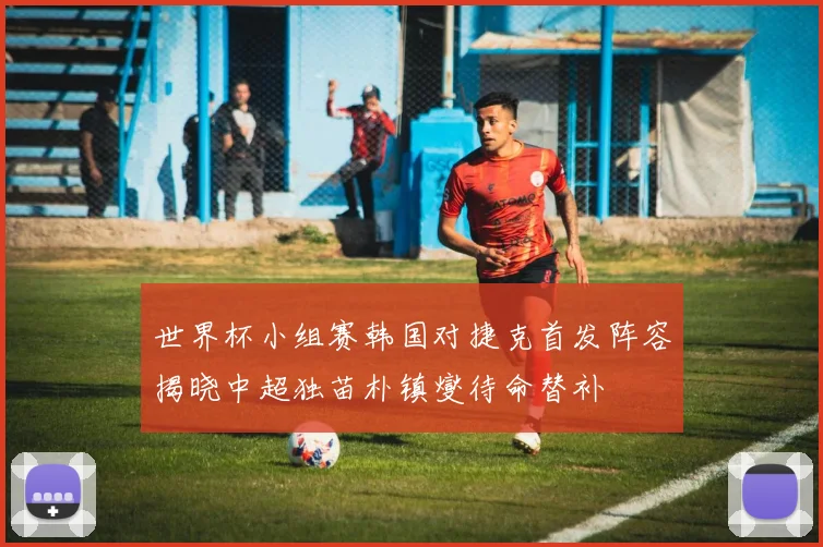 世界杯小组赛韩国对捷克首发阵容揭晓中超独苗朴镇燮待命替补