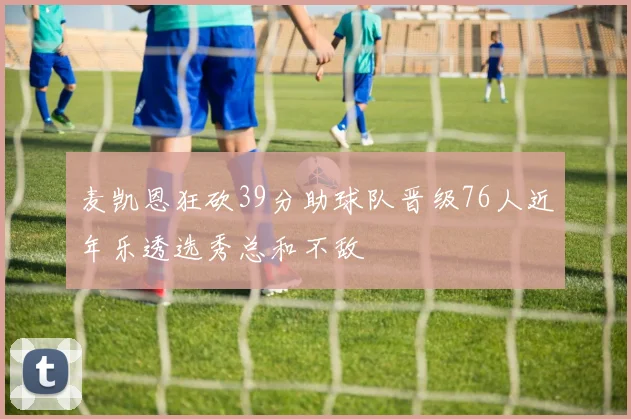 麦凯恩狂砍39分助球队晋级76人近年乐透选秀总和不敌